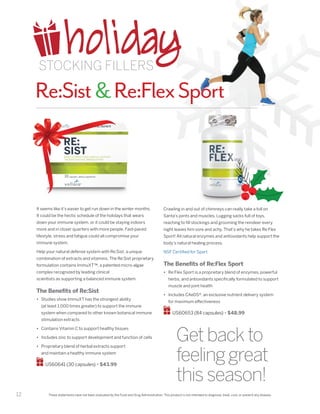 12
Re:SistRe:FlexSport
These statements have not been evaluated by the Food and Drug Administration. This product is not intended to diagnose, treat, cure, or prevent any disease.
It seems like it’s easier to get run down in the winter months.
It could be the hectic schedule of the holidays that wears
down your immune system, or it could be staying indoors
more and in closer quarters with more people. Fast-paced
lifestyle, stress and fatigue could all compromise your
immune system.
Help your natural defense system with Re:Sist, a unique
combination of extracts and vitamins. The Re:Sist proprietary
formulation contains ImmuXT™, a patented micro-algae
complex recognized by leading clinical
scientists as supporting a balanced immune system.
The Benefits of Re:Sist
•	 Studies show ImmuXT has the strongest ability
(at least 1,000 times greater) to support the immune
system when compared to other known botanical immune
stimulation extracts
•	 Contains Vitamin C to support healthy tissues
•	 Includes zinc to support development and function of cells
•	 Proprietary blend of herbal extracts support
and maintain a healthy immune system
US60641 (30 capsules) • $43.99
Getbackto
feelinggreat
thisseason!
Crawling in and out of chimneys can really take a toll on
Santa’s joints and muscles. Lugging sacks full of toys,
reaching to fill stockings and grooming the reindeer every
night leaves him sore and achy. That’s why he takes Re:Flex
Sport! All natural enzymes and antioxidants help support the
body’s natural healing process.
NSF Certified for Sport
The Benefits of Re:Flex Sport
•	 Re:Flex Sport is a proprietary blend of enzymes, powerful
herbs, and antioxidants specifically formulated to support
muscle and joint health
•	 Includes CAeDS®, an exclusive nutrient delivery system
for maximum effectiveness
US60653 (84 capsules) • $48.99
holidaySTOCKING FILLERS
 