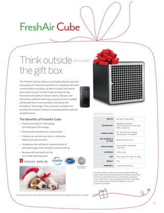 13
Thinkoutside
thegiftbox
The FreshAir Cube by Vollara is a portable pollutant and odor-
eliminating unit. Place the unit where it is needed to eliminate
contaminants on surfaces, as well as contain and reduce
odors at the source. FreshAir Cube by Vollara brings
the science and safety of nature indoors. Natural, odor-
eliminating, pollutant-reducing processes found in sunlight
and thunderstorms are recreated in the home with
ActivePure®
Technology. This convenient, portable unit
provides the cleanest, freshest air possible within small, low
ventilated areas.
The Benefits of FreshAir Cube
•	 Features ActivePure®
Technology,
Certified Space Technology
•	 Removes harmful airborne contaminants
•	 Freshens air and removes odors in otherwise
stale-prone environments
•	 Scalable purifier setting for reduced output of
activated oxygen when using the optional setting
•	 Removes dirt and dust from the
air to make cleaning easier
9940048 • $374. 99
Published scientific studies conducted on behalf of Vollara at
Kansas State University demonstrated that Vollara’s ActivePure®
Technology substantially reduces contaminants on surfaces.
These results have not been evaluated by the FDA. This product
is not a medical device intended to diagnose, treat, cure,
or prevent any disease.
This product does not meet California requirements and cannot be shipped to California or Canada.
SPECIFICATIONS
MAX 03 100 mg/hr (Away Mode)
TECHNOLOGY
Needlepoint Ionization
ActivePure(RCI) cell, 2-hour Away
Mode, 3-speed fan
POWER USAGE
	100 - 240v AC power adapter,
21 watts power consumption
LINT SCREENS 
FILTERS
Electrostatic lint screen
APPLICATIONS
	Homes, offices, apartments,
small shops
COVERAGE 1,500 sq. feet
SIZE 6.5in. wide x 6.5in. high x 7in. deep
WEIGHT 3 lbs.
WARRANTY 	1-year limited warranty
FreshAirCube
(andinside)
SPACE TECHNOLOGY
HALL OF FAME
 