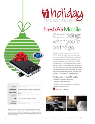 14
FreshAirMobile
This product does not meet California requirements and cannot be shipped to California or Canada.
Goodtidings
whenyou’re
onthego
The advanced technology contained within the
FreshAir Mobile serves to make breathing easier,
cleaner and healthier. This sleek, pocket-sized unit
provides the cleanest, freshest air possible. The
ultimate portable air purifier, the FreshAir Mobile
eliminates odors and removes contaminants such
as smoke, pollen and pet dander from the air inside
your hotel room, office, car, RV or other small space.
The FreshAir Mobile utilizes ActivePure®
Technology
which combines high intensity UVC lighting with a
proprietary state-of-the-art filtering process.
The Benefits of FreshAir Mobile
•	 Features ActivePure®
Technology,
Certified Space Technology
•	 Freshens air and removes odors in otherwise
stale-prone environments
9940047 • $189.99
MAX 03 0.05 ppm (ambient)
TECHNOLOGY Needlepoint ionization; ActivePure; Activated Oxygen
POWER USAGE
12VDC or 110-240 VAC, 50/60Hz
10 watts
COVERAGE 500 ft2
SIZE 3.625” wide x 1.0” high x 6” deep (w/o base)
WEIGHT  8 oz.
WARRANTY One (1) year limited warranty
SPECIFICATIONS
Published scientific studies conducted on behalf of Vollara at Kansas State
University demonstrated that Vollara’s ActivePure® Technology substantially
reduces contaminants on surfaces. These results have not been evaluated by
the FDA. This product is not a medical device intended to diagnose, treat, cure,
or prevent any disease.
holidaySTOCKING FILLERS
 