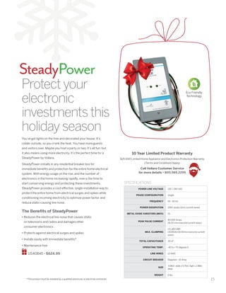 15
SteadyPower
POWER LINE VOLTAGE 120 / 240 VAC
PHASE CONFIGURATION Single
FREQUENCY 50 - 60 Hz
POWER DISSIPATION 1050 Joules (2ms current wave)
METAL OXIDE VARISTORS (MOV) 15
PEAK PULSE CURRENT
40,000 Amps
(8/20 microsecond current wave)
MAX. CLAMPING
(V) 140/280
(@200Am 8/20microsecond current
wave)
TOTAL CAPACITANCE 30 uF
OPERATING TEMP. -40 to +70 degrees C
LINE WIRES 12 AWG
CIRCUIT BREAKER Required	- 20 Amp
SIZE
4.86in. wide x 9.75in. high x 2.88in.
deep
WEIGHT 6 lbs.
SPECIFICATIONS
Protectyour
electronic
investmentsthis
holidayseason
You’ve got lights on the tree and decorated your house. It’s
colder outside, so you crank the heat. You have more guests
and visitors over. Maybe you host a party or two. It’s all fun, but
it also means using more electricity. It’s the perfect time for a
SteadyPower by Vollara.
SteadyPower installs in any residential breaker box for
immediate benefits and protection for the entire home electrical
system. With energy usage on the rise, and the number of
electronics in the home increasing rapidly, now is the time to
start conserving energy and protecting these investments.
SteadyPower provides a cost-effective, single-installation way to
protect the entire home from electrical surges and spikes while
conditioning incoming electricity to optimize power factor and
reduce static-causing line noise.
The Benefits of SteadyPower
• Reduces the electrical line noise that causes static
on televisions and radios and damages other
consumer electronics
• Protects against electrical surges and spikes
• Installs easily with immediate benefits*
• Maintenance free
US40845 • $624.99
*This product must be installed by a qualified electrician or electrical contractor.
Eco Friendly
Technology
10 Year Limited Product Warranty
$25,000 Limited Home Appliance and Electronics Protection Warranty
(Terms and Conditions Apply)
Call Vollara Customer Service
for more details • 800.989.2299
 