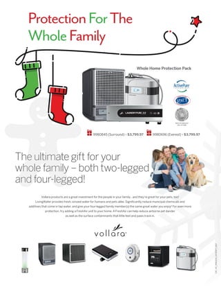 Whole Home Protection Pack
ProtectionForThe
WholeFamily
CAT_HC_9950205_VA-00977_1017
Vollara products are a great investment for the people in your family…and they’re great for your pets, too!
LivingWater provides fresh, ionized water for humans and pets alike. Significantly reduce municipal chemicals and
additives that come in tap water, and give your four-legged family member(s) the same great water you enjoy! For even more
protection, try adding a FreshAir unit to your home. A FreshAir can help reduce airborne pet dander
as well as the surface contaminants that little feet and paws track in.
The ultimate gift for your
whole family – both two-legged
and four-legged!
9980845 (Surround) • $3,799.97 9980696 (Everest) • $3,799.97
SPACE TECHNOLOGY
HALL OF FAME
 