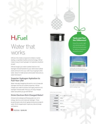 3
Waterthat
works
SIZE 9 1
/4” in. high x 2 1
/2” in. wide
WEIGHT 390 g
OUTPUT DC5V 1A
CAPACITY 380 ml
HYDROGEN
(H2)
0-999 ppb
ORP -250 ~ -650 mv
SPECIFICATIONS
H2Fuel is the mobile companion to Vollara’s market-
leading, Living Water healthy home technology. H2Fuel
makes it easy to have hydrogen-rich hydration anywhere
you go!
H2Fuel charges your water to deliver electron-rich,
hydrogen-infused hydration to your cells to flush cellular
waste and toxins from your cells! If you’re going to drink
water, doesn’t it make sense to drink water that works vs.
water that doesn’t?
Superior Hydrogen Hydration to
Fuel Your Life!
Water naturally charged by the earth is rich in molecular
hydrogen and has anti-oxidant properties. H2Fuel
charges your water to produce anti-aging, electron-rich,
hydrogen-infused water. Now you can enjoy charged
water everywhere you go with H2Fuel!
Drink Electron-Rich Charged Water!
Artesian and underground flowing water are rich in
energy, electrons and molecular hydrogen. These
properties give natural anti-aging and physical energy to
water. Drink charged water to give you natural energy
and balance
9920016 • $249.99
H2Fuel
A green light indicates the unit is in
operating mode and hydrogen bubbles
will rise from the bottom of the bottle.
A blue light indicates the unit has
reached its set time (3-5 minutes)
and is in standby mode.
Taste and Feel
the Difference!
Enjoy the smooth, light
and satisfying taste of
H2Fuel enhanced water
for optimum hydration
and performance.
 