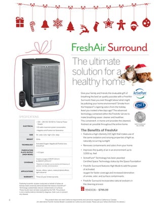 4
Give your family and friends the invaluable gift of
breathing the best air quality possible with a FreshAir
Surround.Have you ever thought about what might
be polluting your home environment? Smoke from
the fireplace? Lingering odors from the holiday
feast you cooked a few days ago? The advanced
technology contained within the FreshAir serves to
make breathing easier, cleaner and healthier.
This convenient, in-home unit provides the cleanest,
freshest air possible throughout the entire home.
The Benefits of FreshAir
•	 Features a high intensity UVC light that makes use of
the same oxidation and ionizing properties of light as
naturally occurring sunlight
•	 Removes contaminants and odors from your home
•	 Improves the quality of air in an environment up to
3,000 sq. feet
•	 ActivePure® Technology has been awarded
Certified Space Technology status by the Space Foundation
•	 FreshAir Surround features High Mode to add the power
of activated
oxygen for faster coverage and increased elimination
of smoke, odor, and surface contaminants
•	 FreshAir Surround incorporates natural oxidizers in
the cleaning process
9940036 • $799.99
ELECTRICAL
• 100 ~ 240 VAC 50/60 Hz External Power
Supply
• 50 watts maximum power consumption
• Negative and Positive Ion Generation
SIZE 9in. wide x 12in. high x 12in. deep
WEIGHT 16 lbs.
TECHNOLOGY
Activated Oxygen; Negative  Positive Ions;
ActivePure
PURIFICATION
PLATE OUTPUT
(HIGH MODE)
 0.5 ppm
COVERAGE
Covers a range of 250 ft2
(23 m2
)
to 3000 ft2
(279 m2
)*
*Depends on variables such as severity and frequency of
pollution, humidity, and temperature.
APPLICATIONS
Homes, offices, salons, medical/dental offices,
light industrial
WARRANTY Three (3) year limited warranty
SPECIFICATIONS
Theultimate
solutionfora
healthyhome
FreshAirSurround
This product does not meet California requirements and cannot be shipped to California or Canada.
(An alternative FreshAir Everest Model is available for California and Canada. Please ask your Vollara Distributor for details.)
Published scientific studies conducted on behalf of Vollara at
Kansas State University demonstrated that Vollara’s ActivePure®
Technology substantially reduces contaminants on surfaces.
These results have not been evaluated by the FDA. This product
is not a medical device intended to diagnose, treat, cure, or prevent
any disease.
SPACE TECHNOLOGY
HALL OF FAME
 
