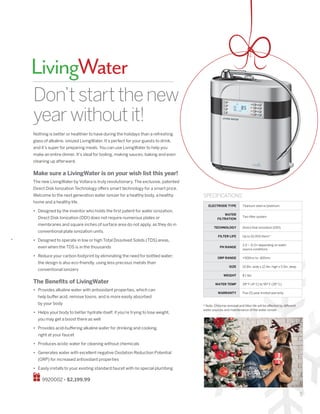 5
LivingWater
Don’tstartthenew
yearwithoutit!
ELECTRODE TYPE 	Titanium steel w/platinum
WATER
FILTRATION
Two filter system
TECHNOLOGY Direct Disk Ionization (DDI)
FILTER LIFE Up to 10,000 liters*
PH RANGE
2.0 ~ 11.0+ depending on water
source conditions
ORP RANGE +500mv to -400mv
SIZE 10.8in. wide x 12.4in. high x 5.5in. deep
WEIGHT 8.1 lbs.
WATER TEMP 39º F (4º C) to 95º F (35º C)
WARRANTY Five (5) year limited warranty
SPECIFICATIONS
Nothing is better or healthier to have during the holidays than a refreshing
glass of alkaline, ionized LivingWater. It’s perfect for your guests to drink,
and it’s super for preparing meals. You can use LivingWater to help you
make an entire dinner. It’s ideal for boiling, making sauces, baking and even
cleaning up afterward.
Make sure a LivingWater is on your wish list this year!
The new LivingWater by Vollara is truly revolutionary. The exclusive, patented
Direct Disk Ionization Technology offers smart technology for a smart price.
Welcome to the next generation water ionizer for a healthy body, a healthy
home and a healthy life.
•	 Designed by the inventor who holds the first patent for water ionization,
Direct Disk Ionization (DDI) does not require numerous plates or
membranes and square inches of surface area do not apply, as they do in
conventional plate ionization units.
•	 Designed to operate in low or high Total Dissolved Solids (TDS) areas,
even when the TDS is in the thousands
•	 Reduce your carbon footprint by eliminating the need for bottled water;
the design is also eco-friendly, using less precious metals than
conventional ionizers
The Benefits of LivingWater
•	 Provides alkaline water with antioxidant properties, which can
help buffer acid, remove toxins, and is more easily absorbed
by your body
•	 Helps your body to better hydrate itself; if you’re trying to lose weight,
you may get a boost there as well
•	 Provides acid-buffering alkaline water for drinking and cooking,
right at your faucet
•	 Produces acidic water for cleaning without chemicals
•	 Generates water with excellent negative Oxidation Reduction Potential
(ORP) for increased antioxidant properties
•	 Easily installs to your existing standard faucet with no special plumbing
9920002 • $2,199.99
* Note: Chlorine removal and filter life will be affected by different
water sources and maintenance of the water ionizer.
 