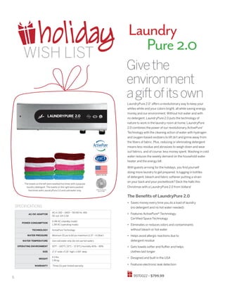 6
Laundry
	 Pure2.0
LaundryPure 2.0®
offers a revolutionary way to keep your
whites white and your colors bright, all while saving energy,
money and our environment. Without hot water and with
no detergent, LaundryPure 2.0 puts the technology of
nature to work in the laundry room at home. LaundryPure
2.0 combines the power of our revolutionary ActivePure®
Technology with the cleaning action of water with hydrogen
and oxygen-based oxidizers to lift dirt and grime away from
the fibers of fabric. Plus, reducing or eliminating detergent
means less residue and abrasives to weigh down and wear
out fabrics, and of course, less money spent. Washing in cold
water reduces the weekly demand on the household water
heater and the energy bill.
With guests arriving for the holidays, you find yourself
doing more laundry to get prepared. Is lugging in bottles
of detergent, bleach and fabric softener putting a strain
on your back and your pocketbook? Deck the halls this
Christmas with a LaundryPure 2.0 from Vollara!
The Benefits of LaundryPure 2.0
•	 Saves money every time you do a load of laundry
(no detergent and no hot water needed)
•	 Features ActivePure® Technology,
Certified Space Technology
•	 Eliminates or reduces odors and contaminants
without bleach or hot water
•	 Helps avoid allergic reactions due to
detergent residue
•	 Gets towels softer and fluffier and helps
clothes last longer
•	 Designed and built in the USA
•	 Features electronic leak detection
9970022 • $799.99
The towels on the left were washed five times with a popular
laundry detergent. The towels on the right were washed
five times with LaundryPure 2.0 and cold water only.
Givethe
environment
agiftofitsown
SPECIFICATIONS
AC/DC ADAPTOR
AC in: 100 – 240V ~ 50/60 Hz .45A
DC out: 12V 2.5A
POWER CONSUMPTION
0.4W AC (standby mode)
1.3W AC (operating mode)
TECHNOLOGY ActivePure Technology
WATER PRESSURE Minimum 20 psi to 60 psi maximum (1.37 ~ 4.13bar)
WATER TEMPERATURE Use cold water only (do not use hot water)
OPERATING ENVIRONMENT 50°F – 100°F ( 10°C – 37.8°C) Humidity 40% ~ 85%
SIZE 17.3” wide x 5.19” high x 3.69” deep
WEIGHT
4.3 lbs.
1.95 kg.
WARRANTY Three (3) year limited warranty
holidayWISH LIST
MADE IN THE USA
SPACE TECHNOLOGY
HALL OF FAME
 