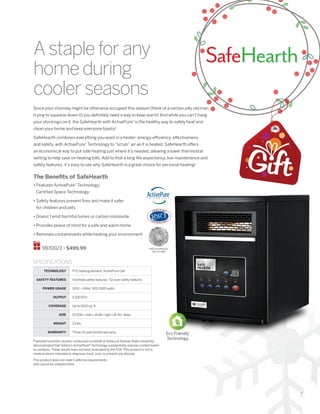 7
SafeHearth
Since your chimney might be otherwise occupied this season (think of a certain jolly old man
trying to squeeze down it) you definitely need a way to keep warm! And while you can’t hang
your stockings on it, the SafeHearth with ActivePure®
is the healthy way to safely heat and
clean your home and keep everyone toasty!
SafeHearth combines everything you want in a heater: energy-efficiency, effectiveness,
and safety, with ActivePure®
Technology to “scrub” air as it is heated. SafeHearth offers
an economical way to put safe heating just where it’s needed, allowing a lower thermostat
setting to help save on heating bills. Add to that a long life-expectancy, low maintenance and
safety features, it’s easy to see why SafeHearth is a great choice for personal heating!
The Benefits of SafeHearth
• Features ActivePure®
Technology,
Certified Space Technology
• Safety features prevent fires and make it safer
for children and pets
• Doesn’t emit harmful fumes or carbon monoxide
• Provides peace of mind for a safe and warm home
• Removes contaminants while heating your environment
9970023 • $499.99
Astapleforany
homeduring
coolerseasons
TECHNOLOGY PTC heating element; ActivePure Cell
SAFETY FEATURES Overheat safety features; Tip-over safety features
POWER USAGE 120V ~ 60Hz, 500-1500 watts
OUTPUT 5,100 BTU
COVERAGE Up to 1000 sq. ft.
SIZE 13.125in. wide x 16.8in. high x 16.5in. deep
WEIGHT 23 lbs.
WARRANTY Three (3) year limited warranty
SPECIFICATIONS
Eco Friendly
Technology
Published scientific studies conducted on behalf of Vollara at Kansas State University
demonstrated that Vollara’s ActivePure® Technology substantially reduces contaminants
on surfaces. These results have not been evaluated by the FDA. This product is not a
medical device intended to diagnose, treat, cure, or prevent any disease.
This product does not meet California requirements
and cannot be shipped there.
SPACE TECHNOLOGY
HALL OF FAME
 