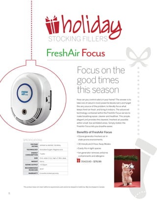 8
This product does not meet California requirements and cannot be shipped to California. May be shipped to Canada.
FreshAirFocus
How can you control odors in your home? The answer is to
take one of nature’s most powerful deodorizers and target
the very source of the problem; to literally focus what
keeps fresh air fresh, and bring it indoors. The advanced
technology contained within the FreshAir Focus serves to
make breathing easier, cleaner and healthier. This simple,
elegant unit provides the cleanest, freshest air possible
within small, low ventilated areas. Simply stated, the
FreshAir Focus lets you breathe easier.
Benefits of FreshAir Focus
• Ozone generator freshens air in
stale-prone environments
• 30 minute and 4 hour Away Modes
• Easily fits in tight spaces
• Ion generator removes airborne
contaminants and allergens
9940049 • $79.99
Focusonthe
goodtimes
thisseason
SPECIFICATIONS
VOLTAGE
RATING
100VAC to 240VAC, 50/60hz
TECHNOLOGY Activated Oxygen; Negative Ions
ENERGY
CONSUMPTION
7 watts
SIZE 4.1in. wide x 5.1in. high x 2.36in. deep
WEIGHT 8.8 oz.
OZONE OUTPUT 0.01ppm
RECOMMENDED
ROOM SIZE
50 ft2
WARRANTY 6 months limited warranty
holidaySTOCKING FILLERS
 