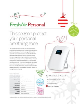 9
Thisseasonprotect
yourpersonal
breathingzone
The FreshAir Personal provides nature’s own powerful
properties with a built-in ionizer that attracts free-roaming
particles and captures them, reducing pollutants that
invade the space within which you breathe. The FreshAir
Personal creates an almost particle-free zone around
the wearer by generating high intensity ion streams that
add charges to nearby airborne particles. These charged
particles repel each other and adhere to surfaces out of
your breathing zone. This means substantially decreased
concentrations of particles, smoke, dust, and pollen in
the air you breathe. This simple, elegant unit provides the
cleanest, freshest air possible while shopping, working or
visiting friends and family.
Benefits of FreshAir Personal
•	 Removes airborne contaminants from
the air immediately around your body
•	 Freshens air and removes odors within
your breathing zone
9940046 • $99.99
SPECIFICATIONS
RATED VOLTAGE 3VDC
POWER CONSUMPTION 0.03W
TECHNOLOGY Needlepoint Ionization
SIZE 2.18in. wide x 3.29in. high x 1in. deep
NET WEIGHT 1.76 oz.
ION OUTPUT 6 million/cm3
OZONE OUTPUT 0.01 ppm
DESIGN LIFE 97600 Hours
POWER Lithium Battery
WARRANTY 90-day limited warranty
FreshAirPersonal
This product does not meet California requirements and cannot be shipped to California. May be shipped to Canada.
 