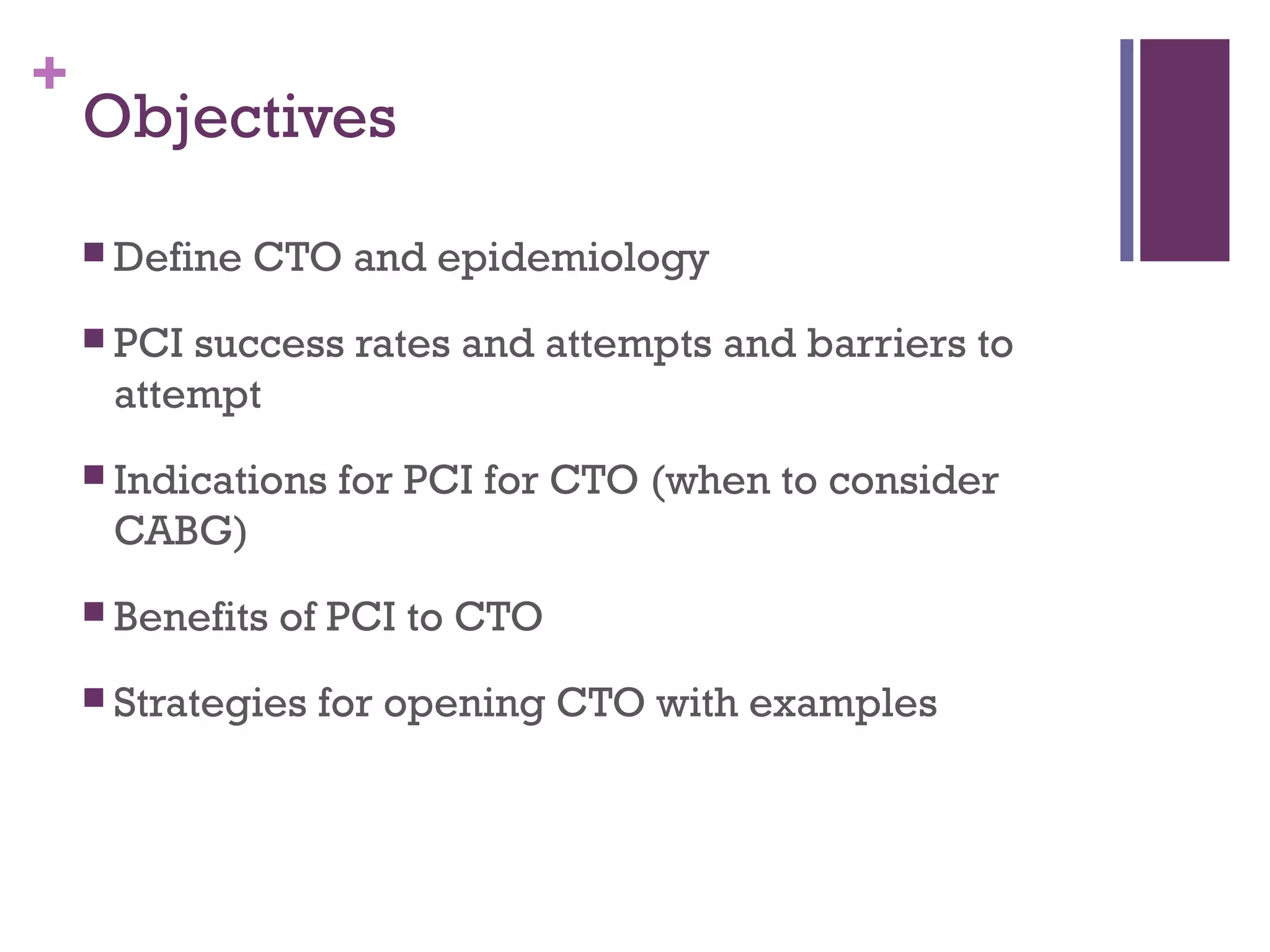 +
Objectives
 Define CTO and epidemiology
 PCI success rates and attempts and barriers to
attempt
 Indications for PCI for CTO (when to consider
CABG)
 Benefits of PCI to CTO
 Strategies for opening CTO with examples
 