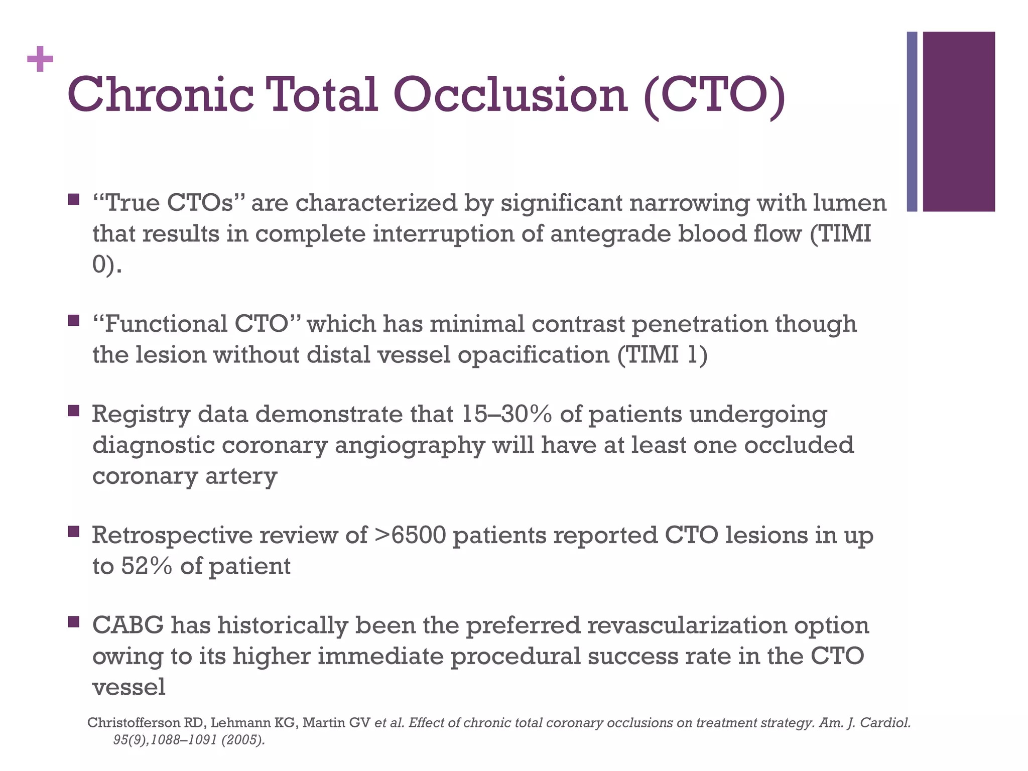 +
Chronic Total Occlusion (CTO)
 “True CTOs” are characterized by significant narrowing with lumen
that results in complete interruption of antegrade blood flow (TIMI
0).
 “Functional CTO” which has minimal contrast penetration though
the lesion without distal vessel opacification (TIMI 1)
 Registry data demonstrate that 15–30% of patients undergoing
diagnostic coronary angiography will have at least one occluded
coronary artery
 Retrospective review of >6500 patients reported CTO lesions in up
to 52% of patient
 CABG has historically been the preferred revascularization option
owing to its higher immediate procedural success rate in the CTO
vessel
Christofferson RD, Lehmann KG, Martin GV et al. Effect of chronic total coronary occlusions on treatment strategy. Am. J. Cardiol.
95(9),1088–1091 (2005).
 