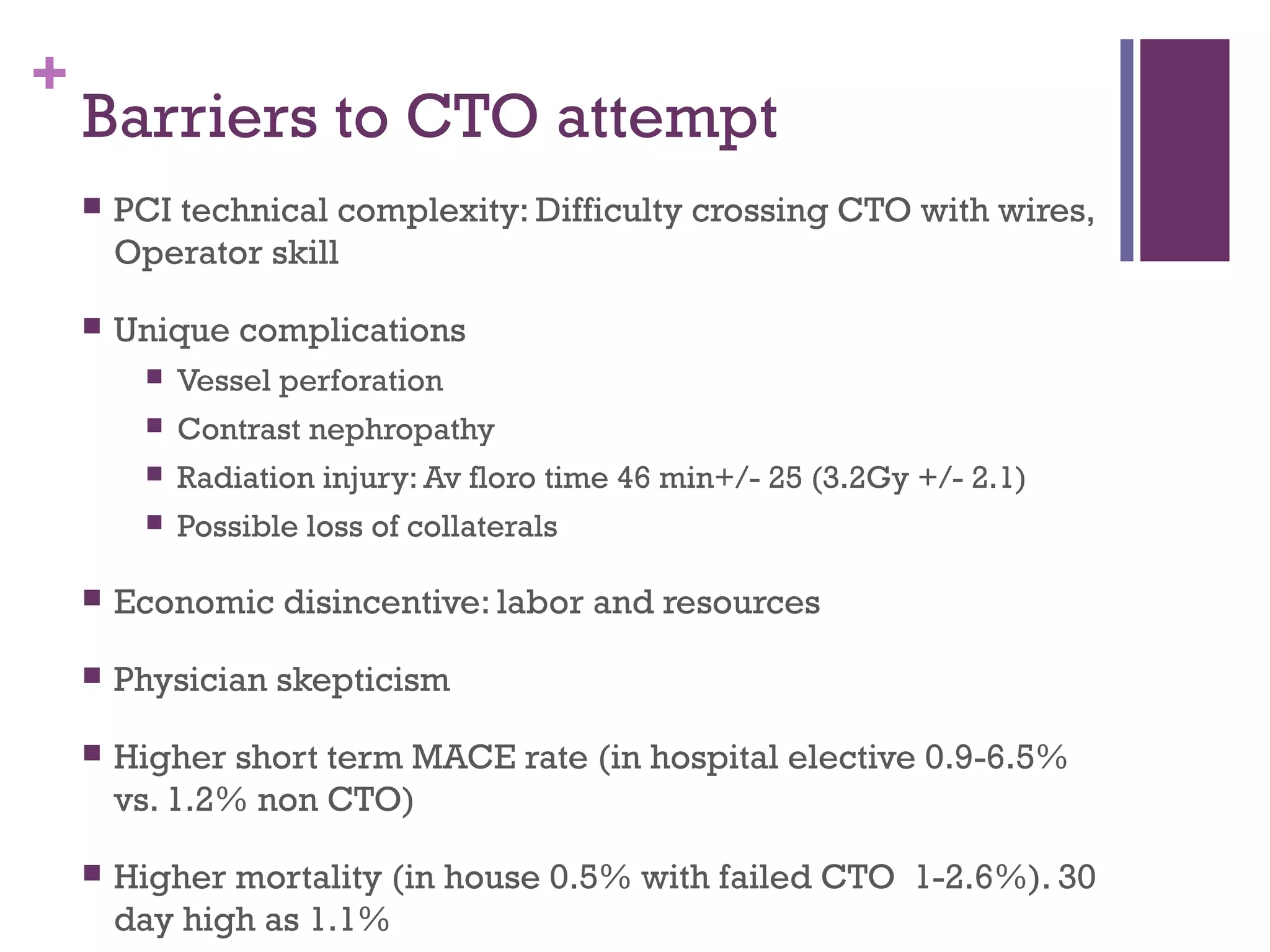 +
Barriers to CTO attempt
 PCI technical complexity: Difficulty crossing CTO with wires,
Operator skill
 Unique complications
 Vessel perforation
 Contrast nephropathy
 Radiation injury: Av floro time 46 min+/- 25 (3.2Gy +/- 2.1)
 Possible loss of collaterals
 Economic disincentive: labor and resources
 Physician skepticism
 Higher short term MACE rate (in hospital elective 0.9-6.5%
vs. 1.2% non CTO)
 Higher mortality (in house 0.5% with failed CTO 1-2.6%). 30
day high as 1.1%
 