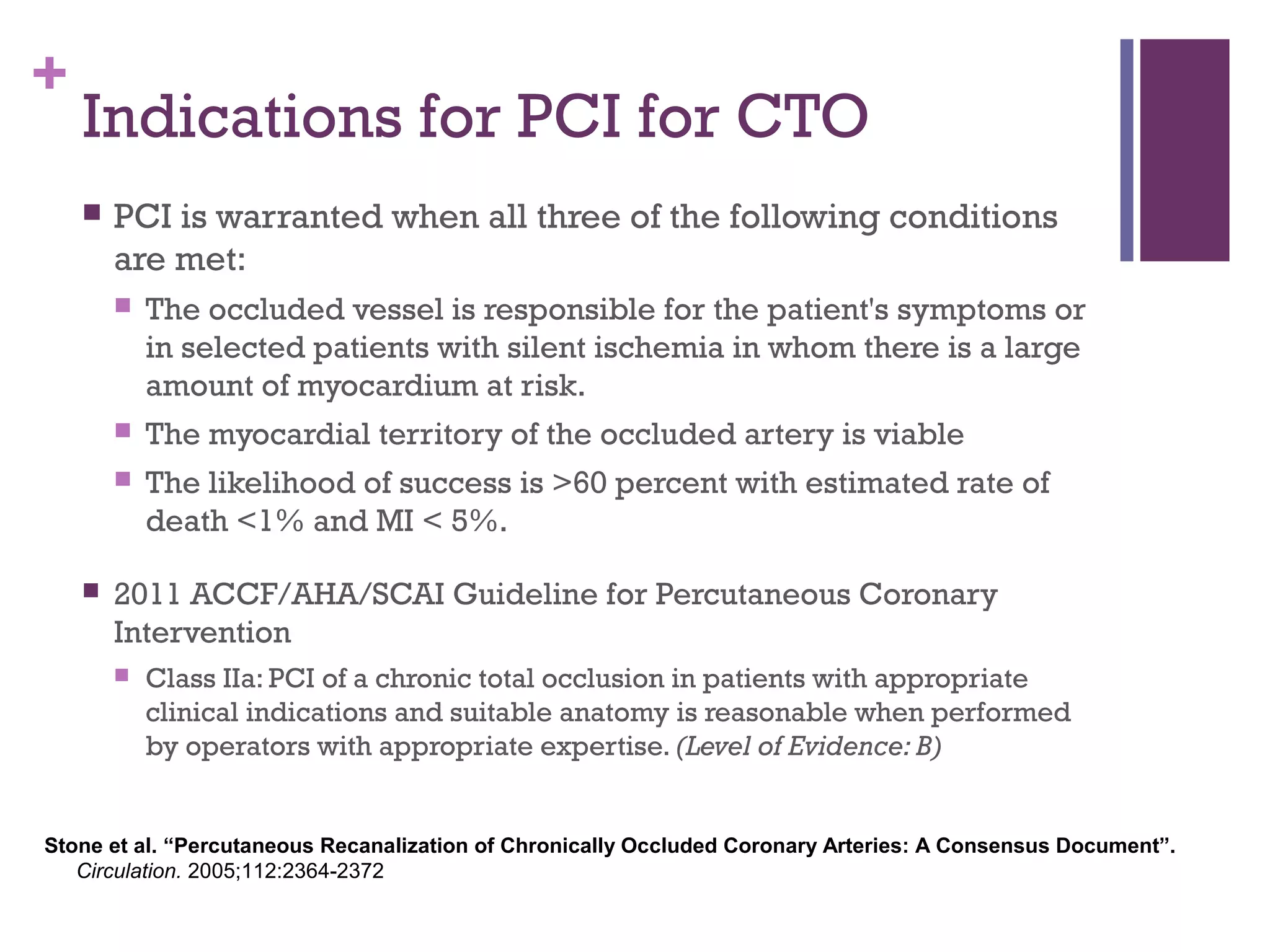 +
Indications for PCI for CTO
 PCI is warranted when all three of the following conditions
are met:
 The occluded vessel is responsible for the patient's symptoms or
in selected patients with silent ischemia in whom there is a large
amount of myocardium at risk.
 The myocardial territory of the occluded artery is viable
 The likelihood of success is >60 percent with estimated rate of
death <1% and MI < 5%.
 2011 ACCF/AHA/SCAI Guideline for Percutaneous Coronary
Intervention
 Class IIa: PCI of a chronic total occlusion in patients with appropriate
clinical indications and suitable anatomy is reasonable when performed
by operators with appropriate expertise. (Level of Evidence: B)
Stone et al. “Percutaneous Recanalization of Chronically Occluded Coronary Arteries: A Consensus Document”.
Circulation. 2005;112:2364-2372
 