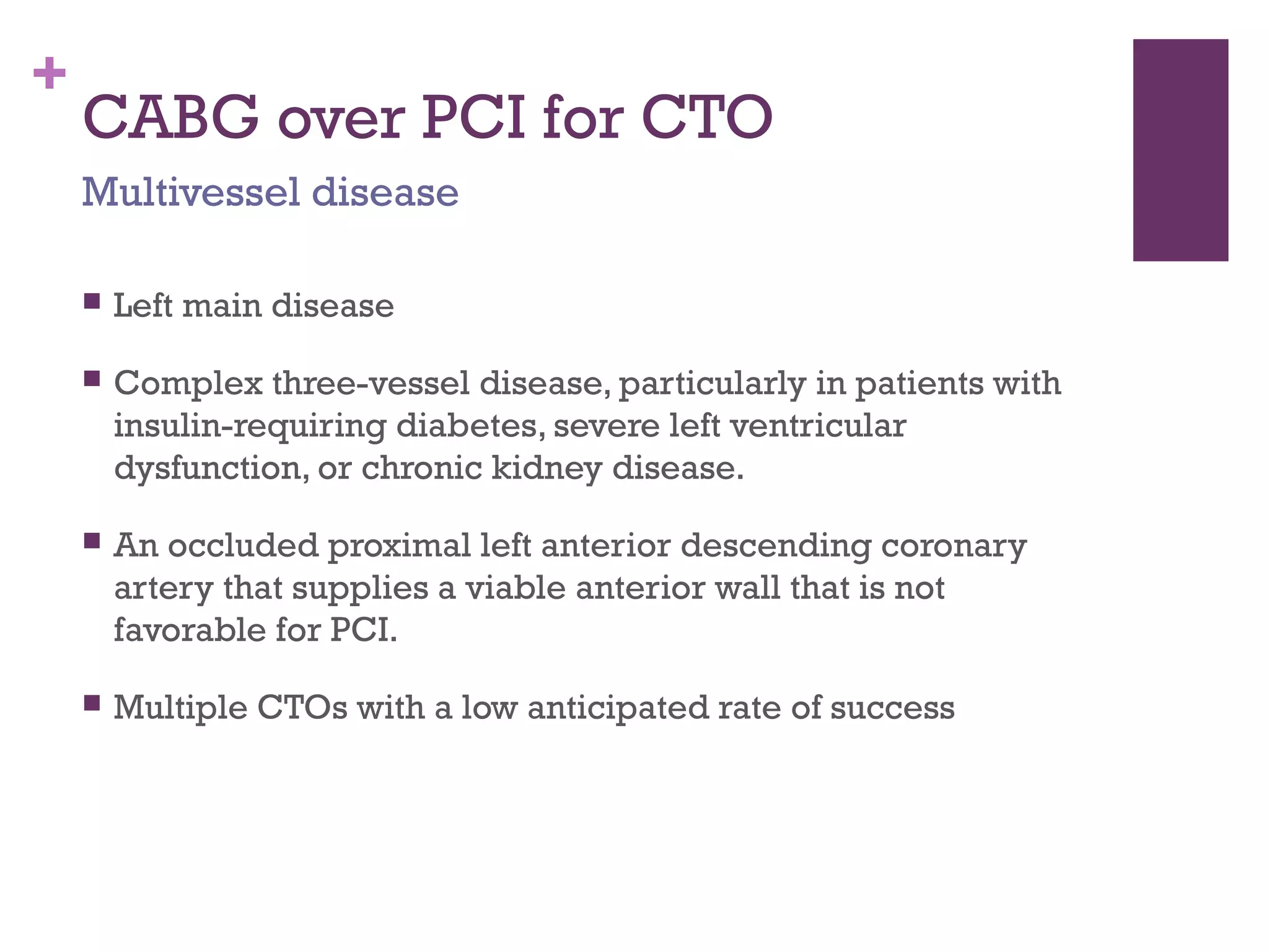 +
CABG over PCI for CTO
 Left main disease
 Complex three-vessel disease, particularly in patients with
insulin-requiring diabetes, severe left ventricular
dysfunction, or chronic kidney disease.
 An occluded proximal left anterior descending coronary
artery that supplies a viable anterior wall that is not
favorable for PCI.
 Multiple CTOs with a low anticipated rate of success
Multivessel disease
 
