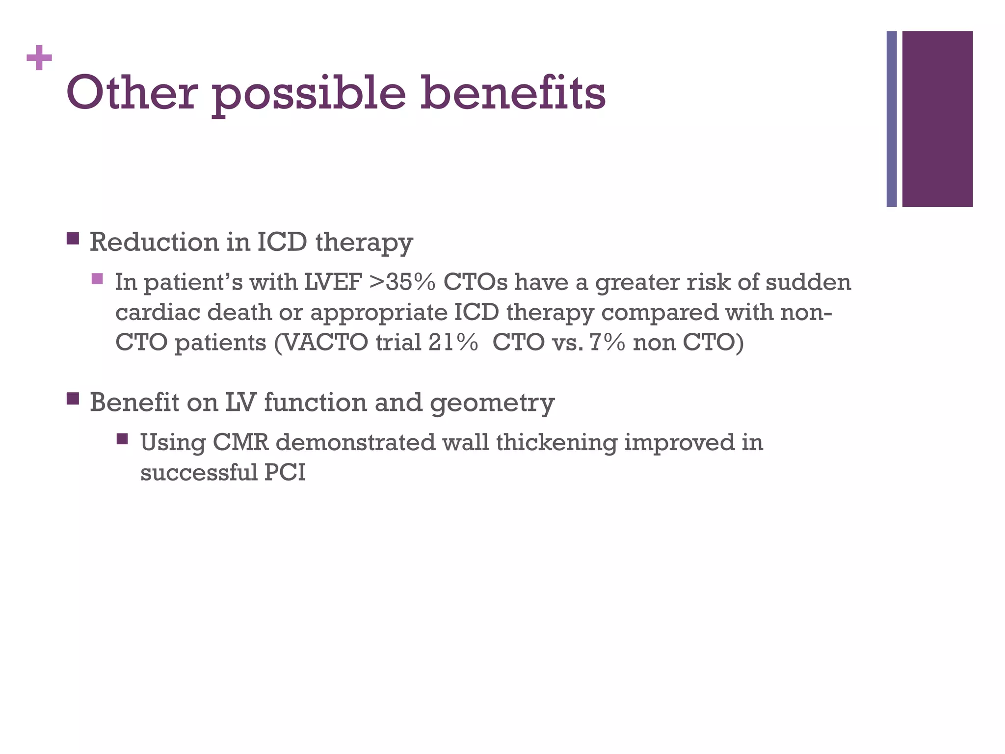 +
Other possible benefits
 Reduction in ICD therapy
 In patient’s with LVEF >35% CTOs have a greater risk of sudden
cardiac death or appropriate ICD therapy compared with non-
CTO patients (VACTO trial 21% CTO vs. 7% non CTO)
 Benefit on LV function and geometry
 Using CMR demonstrated wall thickening improved in
successful PCI
 