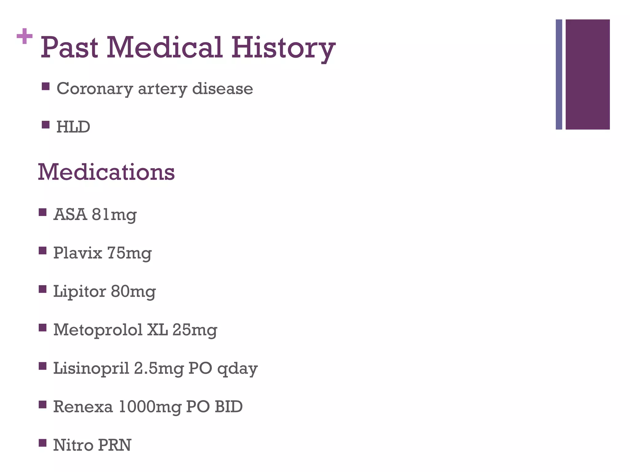 + Past Medical History
 Coronary artery disease
 HLD
 ASA 81mg
 Plavix 75mg
 Lipitor 80mg
 Metoprolol XL 25mg
 Lisinopril 2.5mg PO qday
 Renexa 1000mg PO BID
 Nitro PRN
Medications
 