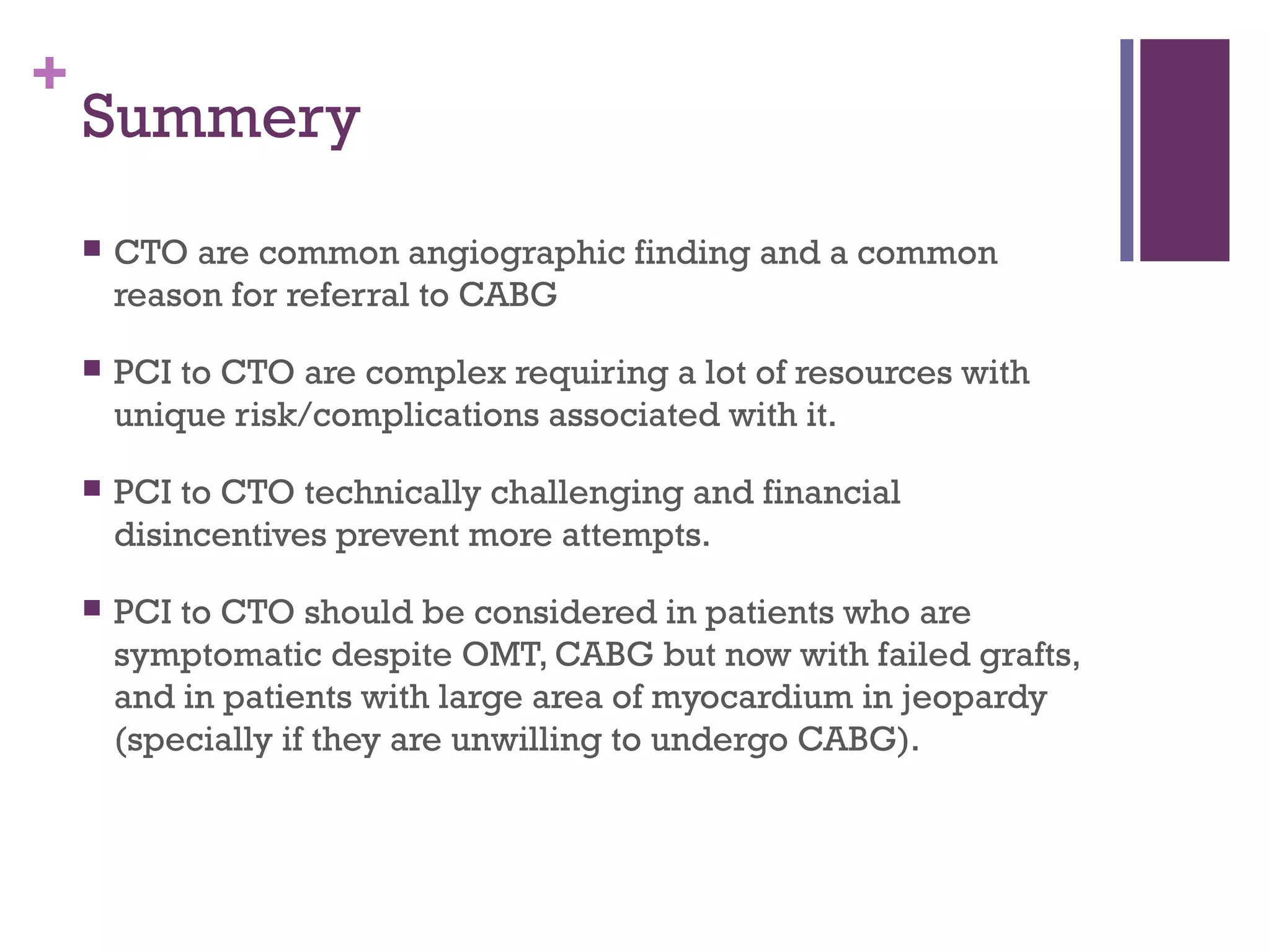+
Summery
 CTO are common angiographic finding and a common
reason for referral to CABG
 PCI to CTO are complex requiring a lot of resources with
unique risk/complications associated with it.
 PCI to CTO technically challenging and financial
disincentives prevent more attempts.
 PCI to CTO should be considered in patients who are
symptomatic despite OMT, CABG but now with failed grafts,
and in patients with large area of myocardium in jeopardy
(specially if they are unwilling to undergo CABG).
 