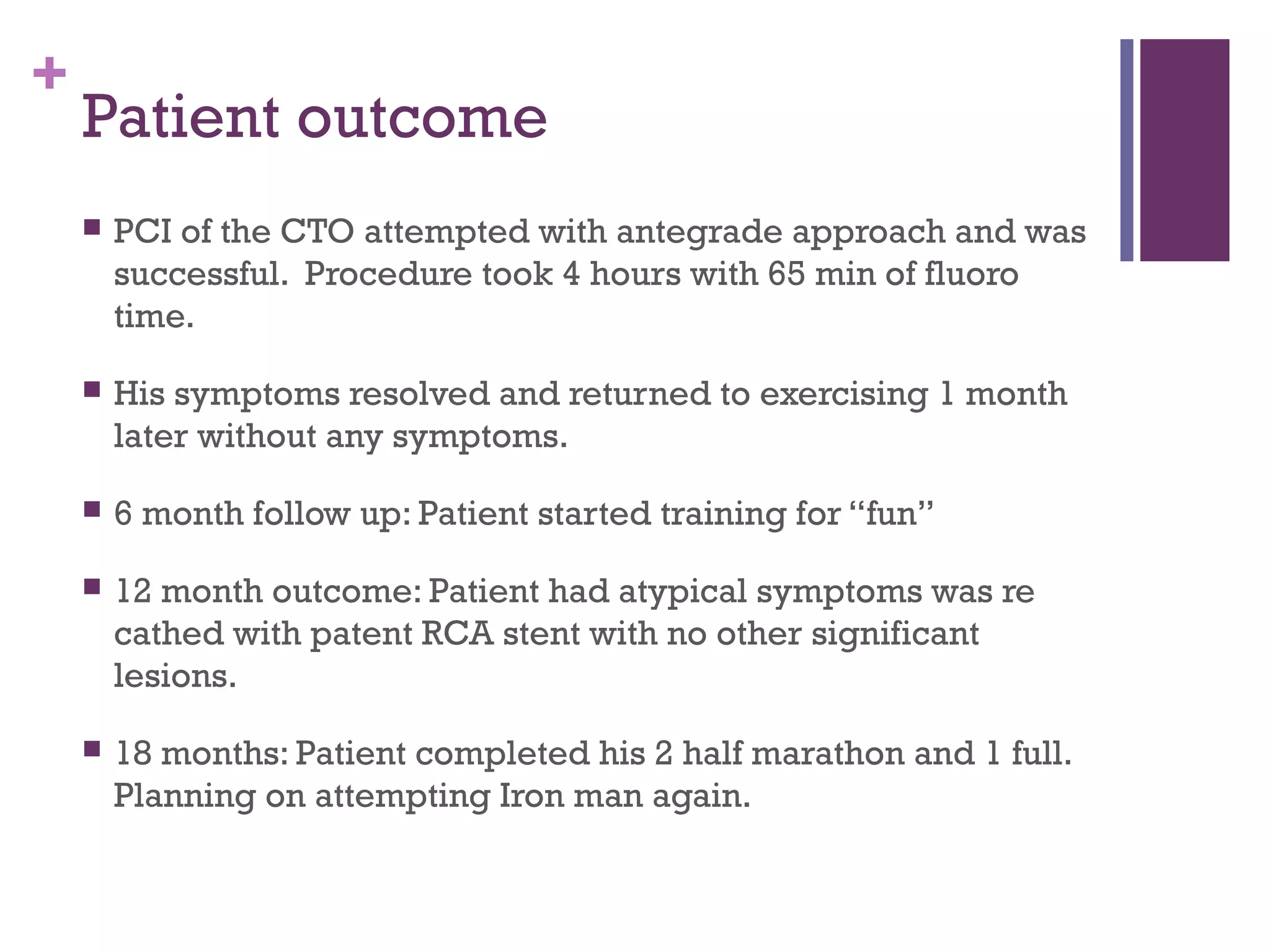 +
Patient outcome
 PCI of the CTO attempted with antegrade approach and was
successful. Procedure took 4 hours with 65 min of fluoro
time.
 His symptoms resolved and returned to exercising 1 month
later without any symptoms.
 6 month follow up: Patient started training for “fun”
 12 month outcome: Patient had atypical symptoms was re
cathed with patent RCA stent with no other significant
lesions.
 18 months: Patient completed his 2 half marathon and 1 full.
Planning on attempting Iron man again.
 
