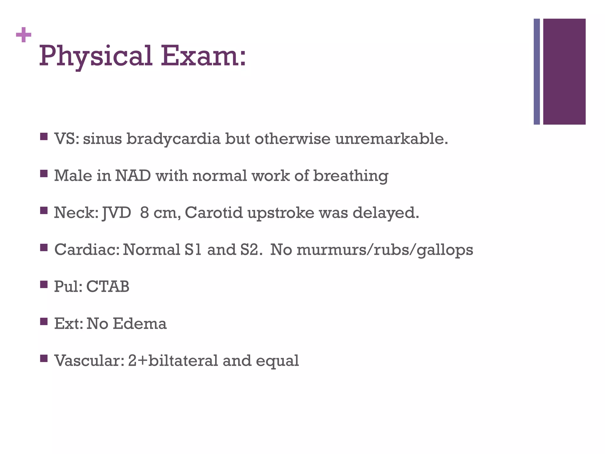 +
Physical Exam:
 VS: sinus bradycardia but otherwise unremarkable.
 Male in NAD with normal work of breathing
 Neck: JVD 8 cm, Carotid upstroke was delayed.
 Cardiac: Normal S1 and S2. No murmurs/rubs/gallops
 Pul: CTAB
 Ext: No Edema
 Vascular: 2+biltateral and equal
 