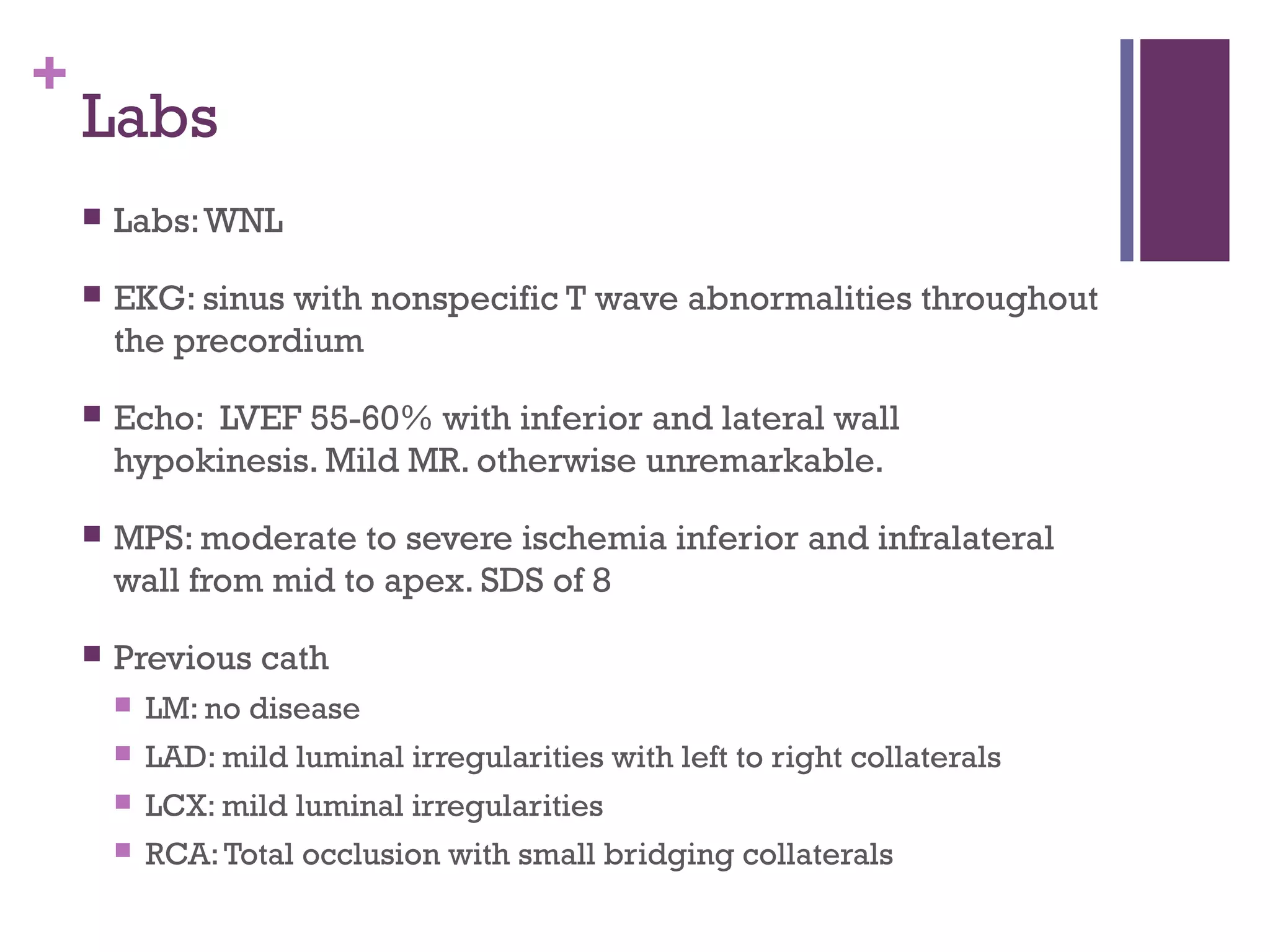 +
Labs
 Labs:WNL
 EKG: sinus with nonspecific T wave abnormalities throughout
the precordium
 Echo: LVEF 55-60% with inferior and lateral wall
hypokinesis. Mild MR. otherwise unremarkable.
 MPS: moderate to severe ischemia inferior and infralateral
wall from mid to apex. SDS of 8
 Previous cath
 LM: no disease
 LAD: mild luminal irregularities with left to right collaterals
 LCX: mild luminal irregularities
 RCA:Total occlusion with small bridging collaterals
 