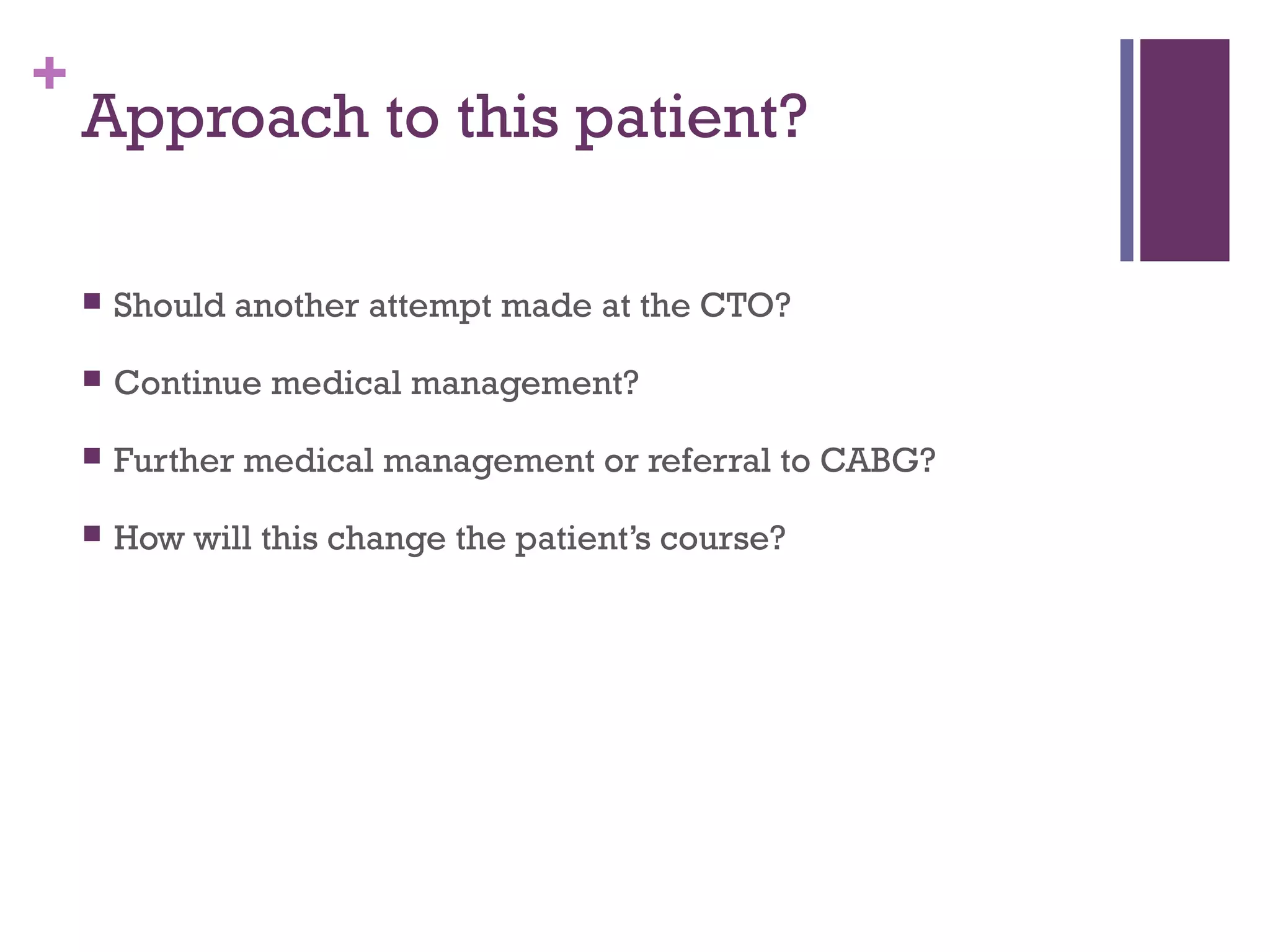 +
Approach to this patient?
 Should another attempt made at the CTO?
 Continue medical management?
 Further medical management or referral to CABG?
 How will this change the patient’s course?
 