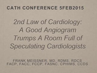 CATH CONFERENCE 5FEB2015
FRANK MEISSNER, MD, RDMS, RDCS
FACP, FACC, FCCP, FASNC, CPHIMS, CCDS
2nd Law of Cardiology:
A Good Angiogram
Trumps A Room Full of
Speculating Cardiologists
 