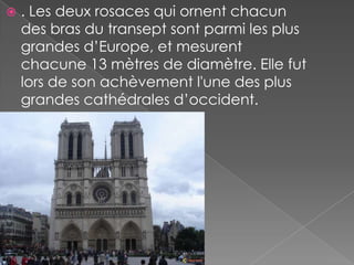    . Les deux rosaces qui ornent chacun
    des bras du transept sont parmi les plus
    grandes d’Europe, et mesurent
    chacune 13 mètres de diamètre. Elle fut
    lors de son achèvement l'une des plus
    grandes cathédrales d’occident.
 