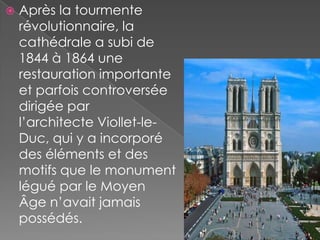    Après la tourmente
    révolutionnaire, la
    cathédrale a subi de
    1844 à 1864 une
    restauration importante
    et parfois controversée
    dirigée par
    l’architecte Viollet-le-
    Duc, qui y a incorporé
    des éléments et des
    motifs que le monument
    légué par le Moyen
    Âge n’avait jamais
    possédés.
 