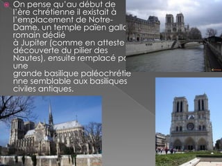    On pense qu’au début de
    l’ère chrétienne il existait à
    l’emplacement de Notre-
    Dame, un temple païen gallo-
    romain dédié
    à Jupiter (comme en atteste la
    découverte du pilier des
    Nautes), ensuite remplacé par
    une
    grande basilique paléochrétie
    nne semblable aux basiliques
    civiles antiques.
 