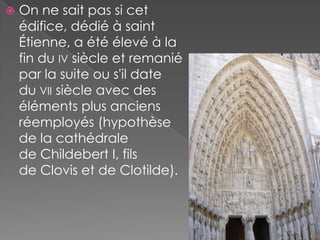    On ne sait pas si cet
    édifice, dédié à saint
    Étienne, a été élevé à la
    fin du IV siècle et remanié
    par la suite ou s'il date
    du VII siècle avec des
    éléments plus anciens
    réemployés (hypothèse
    de la cathédrale
    de Childebert I, fils
    de Clovis et de Clotilde).
 