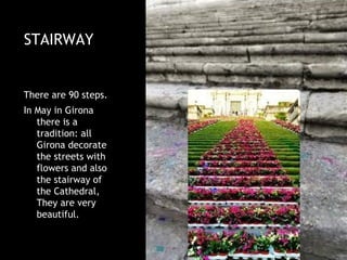 STAIRWAY


There are 90 steps.
In May in Girona
   there is a
   tradition: all
   Girona decorate
   the streets with
   flowers and also
   the stairway of
   the Cathedral,
   They are very
   beautiful.
 