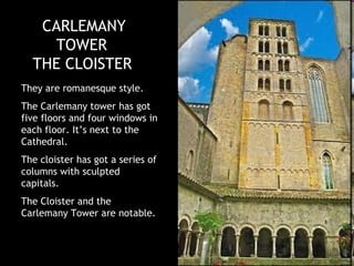 CARLEMANY
     TOWER
  THE CLOISTER
They are romanesque style.
The Carlemany tower has got
five floors and four windows in
each floor. It’s next to the
Cathedral.
The cloister has got a series of
columns with sculpted
capitals.
The Cloister and the
Carlemany Tower are notable.
 