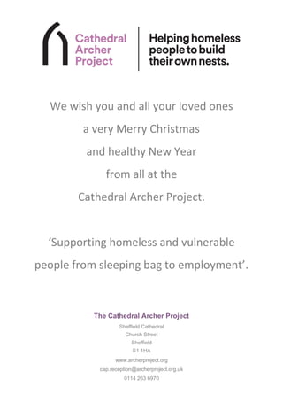 The Cathedral Archer Project
Sheffield Cathedral
Church Street
Sheffield
S1 1HA
www.archerproject.org
cap.reception@archerproject.org.uk
0114 263 6970
We wish you and all your loved ones
a very Merry Christmas
and healthy New Year
from all at the
Cathedral Archer Project.
‘Supporting homeless and vulnerable
people from sleeping bag to employment’.
 