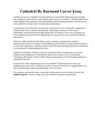 Cathedral By Raymond Carver Essay
Crafting an essay on "Cathedral" by Raymond Carver can be both challenging and rewarding.
The complexity of the task lies in the intricate layers of Carver's narrative, which demands a keen
understanding of the characters, their relationships, and the underlying themes. The story is rich
with symbolism, leaving room for interpretation and analysis.
To tackle this essay effectively, one must delve deep into Carver's writing style, exploring the
subtleties that convey emotions and meaning. Analyzing the characters' motivations,
relationships, and personal growth adds another layer of intricacy to the essay. It requires not
only summarizing the plot but also deciphering the nuances that Carver masterfully embeds in
the narrative.
Moreover, addressing the broader themes such as isolation, communication, and the
transformative power of art requires critical thinking and the ability to connect literary elements
to real-world experiences. Forming a cohesive and well-structured argument becomes paramount
in conveying one's understanding of the story.
Despite the challenges, writing an essay on "Cathedral" offers an opportunity for personal
reflection and interpretation. Unraveling the layers of the narrative can be intellectually
stimulating, allowing the writer to explore their own perspectives on the characters and themes
presented in the story.
In conclusion, while composing an essay on "Cathedral" by Raymond Carver may pose
challenges due to the story's complexity, it offers a chance for the writer to engage deeply with
the text and develop a nuanced understanding of its intricacies.
For assistance with similar essays or any other writing needs, one can explore resources like
HelpWriting.net to access a range of services tailored to academic requirements.
Cathedral By Raymond Carver Essay Cathedral By Raymond Carver Essay
 