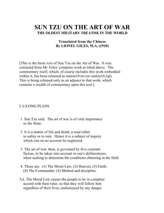 SUN TZU ON THE ART OF WAR
THE OLDEST MILITARY TREATISE IN THE WORLD
Translated from the Chinese
By LIONEL GILES, M.A. (1910)
[This is the basic text of Sun Tzu on the Art of War. It was
extracted from Mr. Giles' complete work as titled above. The
commentary itself, which, of course includes this work embedded
within it, has been released as suntzu10.txt (or suntzu10.zip).
This is being released only as an adjunct to that work, which
contains a wealth of commentary upon this text.]
I. LAYING PLANS
1. Sun Tzu said: The art of war is of vital importance
to the State.
2. It is a matter of life and death, a road either
to safety or to ruin. Hence it is a subject of inquiry
which can on no account be neglected.
3. The art of war, then, is governed by five constant
factors, to be taken into account in one's deliberations,
when seeking to determine the conditions obtaining in the field.
4. These are: (1) The Moral Law; (2) Heaven; (3) Earth;
(4) The Commander; (5) Method and discipline.
5,6. The Moral Law causes the people to be in complete
accord with their ruler, so that they will follow him
regardless of their lives, undismayed by any danger.
 
