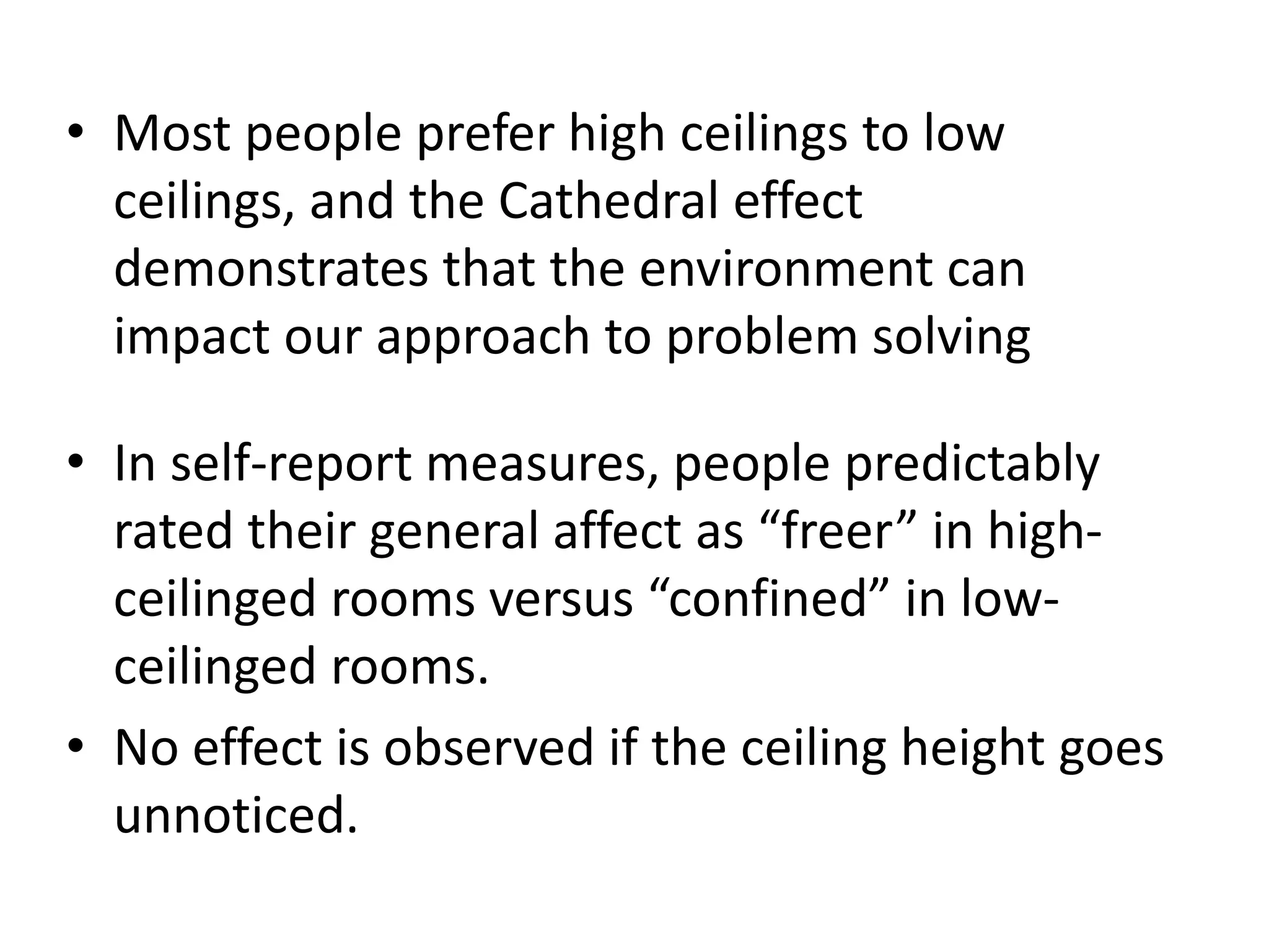 • Most people prefer high ceilings to low
ceilings, and the Cathedral effect
demonstrates that the environment can
impact our approach to problem solving
• In self-report measures, people predictably
rated their general affect as “freer” in high-
ceilinged rooms versus “confined” in low-
ceilinged rooms.
• No effect is observed if the ceiling height goes
unnoticed.
 
