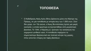 z
ΤΟΠΟΘΕΣΙΑ
 Ο Καθεδρικός Ναός Αγίου Βίτου βρίσκεται μέσα στο Κάστρο της
Πράγας, σε μια τοποθεσία με ιστορία άνω των 1.000 ετών. Στον
ίδιο χώρο, τον 10ο αιώνα, ο Άγιος Βεντσέσλαος έχτισε μια μικρή
εκκλησία, η οποία αργότερα αντικαταστάθηκε από μεγαλύτερη
βασιλική. Το 1344, ο Κάρολος Δ΄ ξεκίνησε την κατασκευή του
σημερινού γοτθικού ναού. Η τοποθεσία παρέμεινε το
σημαντικότερο θρησκευτικό και πολιτικό κέντρο της χώρας,
όπου γίνονταν στέψεις και ταφές βασιλέων.
 