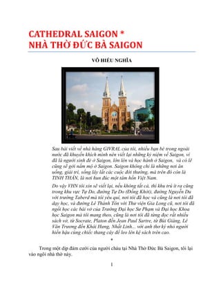 CATHEDRAL SAIGON *
NHÀ THỜ ĐỨC BÀ SAIGON
VÕ HIẾU NGHĨA

Sau bài viết về nhà hàng GIVRAL của tôi, nhiều bạn bè trong ngoài
nước đã khuyến khích mình nên viết lại những kỷ niệm về Saigon, vì
đã là người sinh đẻ ở Saigon, lớn lên và học hành ở Saigon, và có lẽ
cũng sẽ gởi nấm mộ ở Saigon. Saigon không chỉ là những nơi ăn
uống, giải trí, sống lây lất các cuộc đời thường, mà trên đó còn là
TINH THẦN, là nơi hun đúc một tâm hồn Việt Nam.
Do vậy VHN tôi xin sẽ viết lại, nếu không tất cả, thì khu trú ít ra cũng
trong khu vực Tự Do, đường Tự Do (Đồng Khởi), đường Nguyễn Du
với trường Taberd mà tôi yêu quí, nơi tôi đã học và cũng là nơi tôi đã
dạy học, và đường Lê Thánh Tôn với Thư viện Gia Long cũ, nơi tôi đã
ngồi học các bài vở của Trường Đại học Sư Phạm và Đại học Khoa
học Saigon mà tôi mang theo, cũng là nơi tôi đã từng đọc rất nhiều
sách vở, từ Socrate, Platon đến Jean Paul Sartre, từ Bùi Giáng, Lê
Văn Trương đến Khái Hưng, Nhất Linh... với anh thơ ký nhỏ người
hiền hậu cùng chiếc thang cây để leo lên kệ sách trên cao.
*
Trong một dịp đám cưới của người cháu tại Nhà Thờ Đức Bà Saigon, tôi lại
vào ngôi nhà thờ này.
1

 
