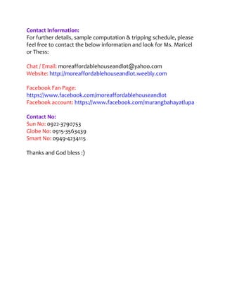 Contact Information:
For further details, sample computation & tripping schedule, please
feel free to contact the below information and look for Ms. Maricel
or Thess:

Chat / Email: moreaffordablehouseandlot@yahoo.com
Website: http://moreaffordablehouseandlot.weebly.com

Facebook Fan Page:
https://www.facebook.com/moreaffordablehouseandlot
Facebook account: https://www.facebook.com/murangbahayatlupa

Contact No:
Sun No: 0922-3790753
Globe No: 0915-3563439
Smart No: 0949-4234115

Thanks and God bless :)
 