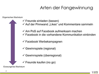 Arten der Fangewinnung
Organisches Wachstum

                    Freunde einladen (lassen)
                    Auf der Pinnwand „Likes“ und Kommentare sammeln

                    Am PoS auf Facebook aufmerksam machen
                    Facebook in die vorhandene Kommunikation einbinden

                    Facebook Werbekampagnen

                    Gewinnspiele (regional)

                    Gewinnspiele (überregional)

                    Freunde kaufen (no go)
 Erzwungenes Wachstum

   37
 