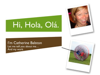I’m Catherine Balston Let me tell you about me… And my work Hi, Hola, Ol á. 