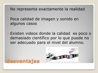    No representa exactamente la realidad

   Poca calidad de imagen y sonido en
    algunos casos

   Existen videos donde la calidad es poco o
    demasiado científico por lo que puede no
    ser adecuado para el nivel del alumno.




desventajas
 