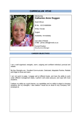 CURRICULUM VITAE
Introducing:
Catherine Anne Duggan
South African
ID No. : 6312140695084
White, Female
English
Availability: Immediately
Cell: (062) 0793225
E-Mail : james.cathy@mweb.co.za
Current Position:
New BusinessManager
CAREER OBJECTIVES
I am a well organised, energetic, warm, outgoing and confident individual, punctual and
reliable.
My Key Strengths are: Excellent Communicator, Dedicated, Adaptable Positive, Reliable
and Eager to Grow and Learn.
I am not quick to judge, I engage well at different levels, and have the ability to work
under different management styles, I perform well under pressure, and cope with most
situations.
I believe my ability as a quick learner, my capabilities and my ability to adapt to changing
situations are my strengths. I also believe I would be an asset to any Company I am
employed at.
 