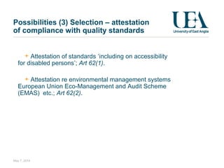 Possibilities (3) Selection – attestation
of compliance with quality standards
Attestation of standards ‘including on accessibility
for disabled persons’; Art 62(1).
Attestation re environmental management systems
European Union Eco-Management and Audit Scheme
(EMAS) etc.; Art 62(2).
May 7, 2014
 
