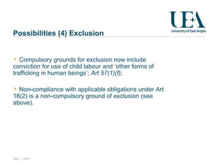 Possibilities (4) Exclusion
Compulsory grounds for exclusion now include
conviction for use of child labour and ‘other forms of
trafficking in human beings’; Art 57(1)(f);
Non-compliance with applicable obligations under Art
18(2) is a non-compulsory ground of exclusion (see
above).
May 7, 2014
 