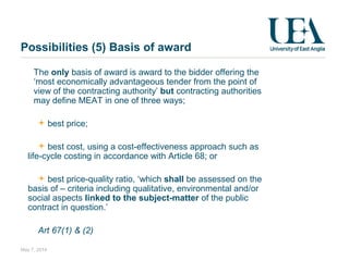 Possibilities (5) Basis of award
May 7, 2014
The only basis of award is award to the bidder offering the
‘most economically advantageous tender from the point of
view of the contracting authority’ but contracting authorities
may define MEAT in one of three ways;
best price;
best cost, using a cost-effectiveness approach such as
life-cycle costing in accordance with Article 68; or
best price-quality ratio, ‘which shall be assessed on the
basis of – criteria including qualitative, environmental and/or
social aspects linked to the subject-matter of the public
contract in question.’
Art 67(1) & (2)
 