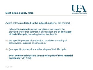 Best price-quality ratio
Award criteria are linked to the subject-matter of the contract
‘where they relate to works, supplies or services to be
provided under that contract in any respect and at any stage
of their life cycle, including factors involved in
(a) the specific process of production, provision or trading of
those works, supplies or services, or
(b) (in a specific process for another stage of their life cycle
even where such factors do not form part of their material
substance’; Art 67(3).
May 7, 2014
 