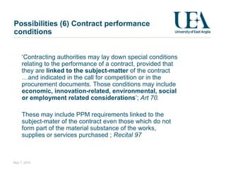 Possibilities (6) Contract performance
conditions
‘Contracting authorities may lay down special conditions
relating to the performance of a contract, provided that
they are linked to the subject-matter of the contract
…and indicated in the call for competition or in the
procurement documents. Those conditions may include
economic, innovation-related, environmental, social
or employment related considerations’; Art 70.
These may include PPM requirements linked to the
subject-mater of the contract even those which do not
form part of the material substance of the works,
supplies or services purchased ; Recital 97
May 7, 2014
 