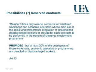 Possibilities (7) Reserved contracts
  ‘Member States may reserve contracts for ‘sheltered
workshops and economic operators whose main aim is
the social and professional integration of disabled and
disadvantaged persons or provide for such contracts to
be performed in the context of sheltered employment
programme’
PROVIDED that at least 30% of the employees of
those workshops, economic operators or programmes
are disabled or disadvantaged workers.
Art 20
May 7, 2014
 