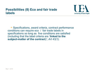 Possibilities (8) Eco and fair trade
labels
Specifications, award criteria, contract performance
conditions can require eco / fair trade labels in
specifications so long as five conditions are satisfied
(including that the label criteria are ‘linked to the
subject-matter of the contract)’; Art 43(1).
May 7, 2014
 