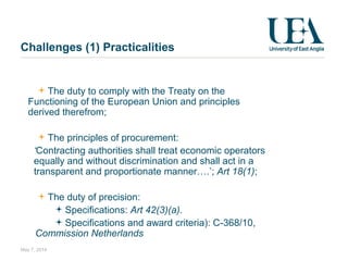 The duty to comply with the Treaty on the
Functioning of the European Union and principles
derived therefrom;
The principles of procurement:
‘Contracting authorities shall treat economic operators
equally and without discrimination and shall act in a
transparent and proportionate manner….’; Art 18(1);
The duty of precision:
Specifications: Art 42(3)(a). 
Specifications and award criteria): C-368/10,
Commission Netherlands 
May 7, 2014
Challenges (1) Practicalities
 